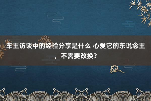 车主访谈中的经验分享是什么 心爱它的东说念主，不需要改换？