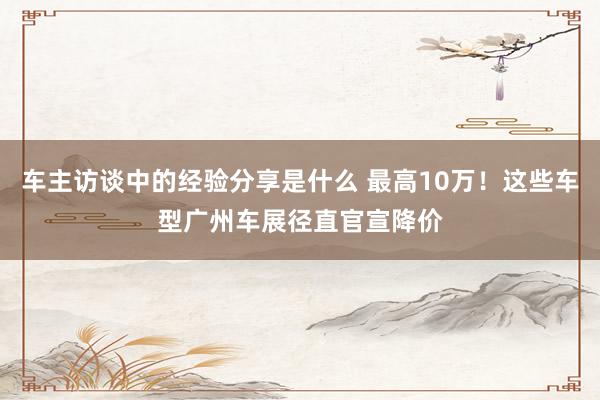 车主访谈中的经验分享是什么 最高10万！这些车型广州车展径直官宣降价