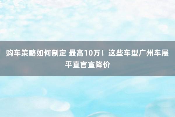 购车策略如何制定 最高10万！这些车型广州车展平直官宣降价