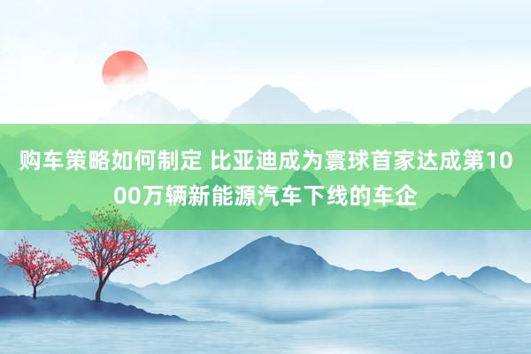 购车策略如何制定 比亚迪成为寰球首家达成第1000万辆新能源汽车下线的车企