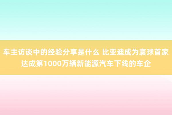 车主访谈中的经验分享是什么 比亚迪成为寰球首家达成第1000万辆新能源汽车下线的车企