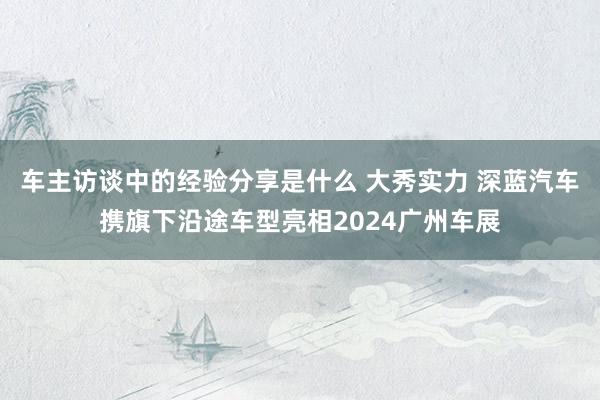 车主访谈中的经验分享是什么 大秀实力 深蓝汽车携旗下沿途车型亮相2024广州车展