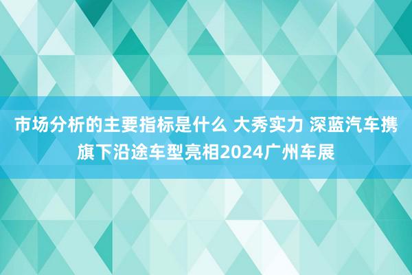 市场分析的主要指标是什么 大秀实力 深蓝汽车携旗下沿途车型亮相2024广州车展