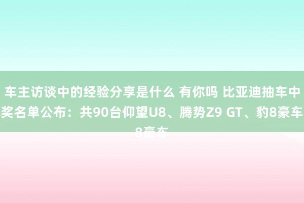 车主访谈中的经验分享是什么 有你吗 比亚迪抽车中奖名单公布：共90台仰望U8、腾势Z9 GT、豹8豪车