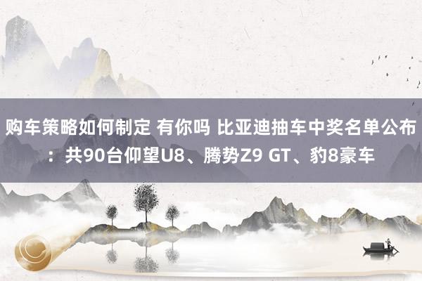 购车策略如何制定 有你吗 比亚迪抽车中奖名单公布：共90台仰望U8、腾势Z9 GT、豹8豪车