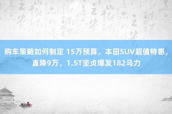 购车策略如何制定 15万预算，本田SUV超值特惠，直降9万，1.5T坚贞爆发182马力