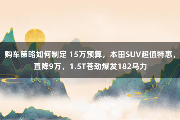 购车策略如何制定 15万预算，本田SUV超值特惠，直降9万，1.5T苍劲爆发182马力