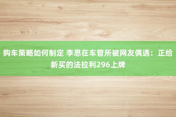 购车策略如何制定 李思在车管所被网友偶遇：正给新买的法拉利296上牌