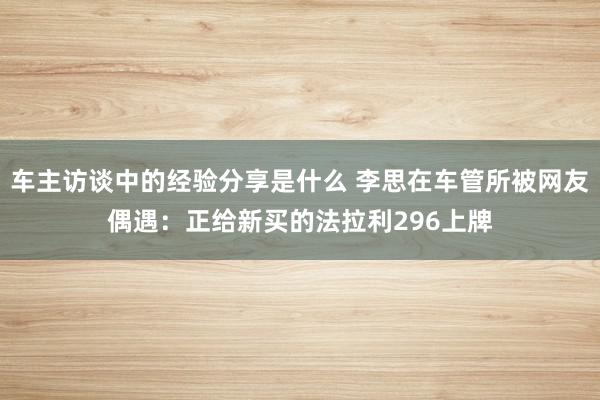 车主访谈中的经验分享是什么 李思在车管所被网友偶遇：正给新买的法拉利296上牌