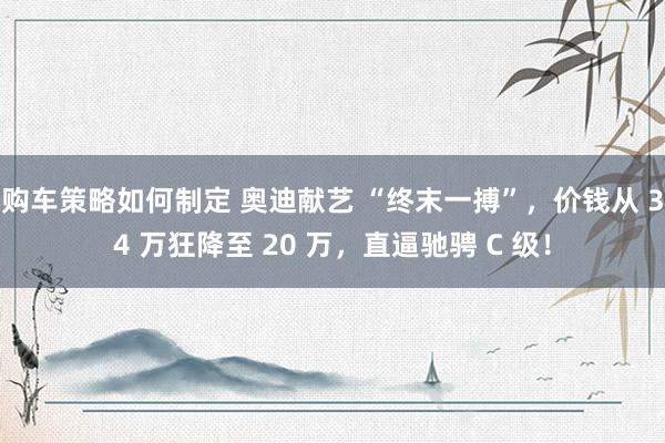 购车策略如何制定 奥迪献艺 “终末一搏”，价钱从 34 万狂降至 20 万，直逼驰骋 C 级！