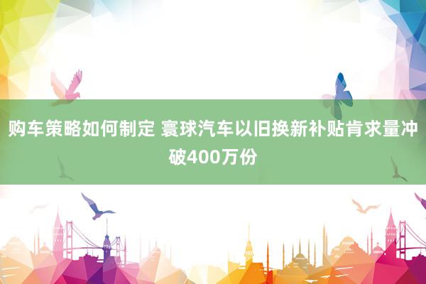 购车策略如何制定 寰球汽车以旧换新补贴肯求量冲破400万份