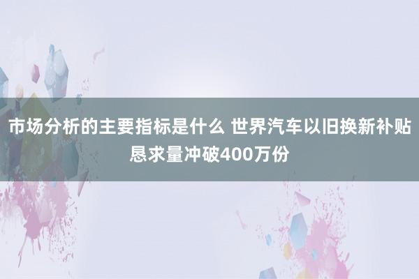 市场分析的主要指标是什么 世界汽车以旧换新补贴恳求量冲破400万份