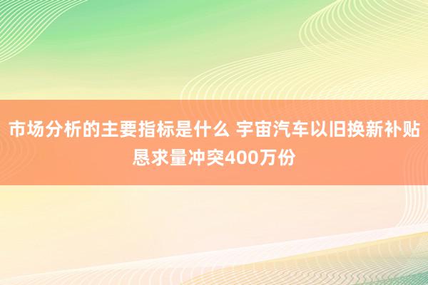 市场分析的主要指标是什么 宇宙汽车以旧换新补贴恳求量冲突400万份