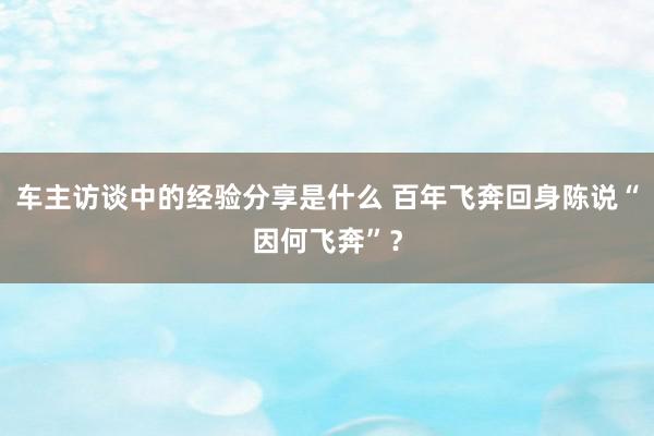 车主访谈中的经验分享是什么 百年飞奔回身陈说“因何飞奔”？