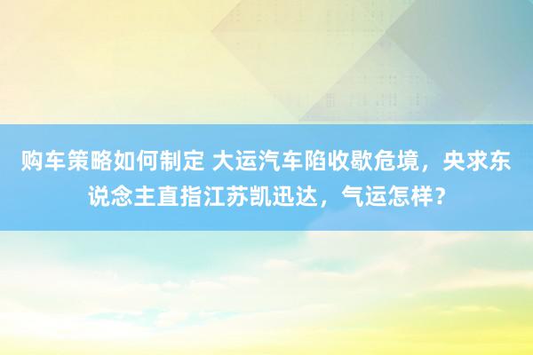 购车策略如何制定 大运汽车陷收歇危境，央求东说念主直指江苏凯迅达，气运怎样？