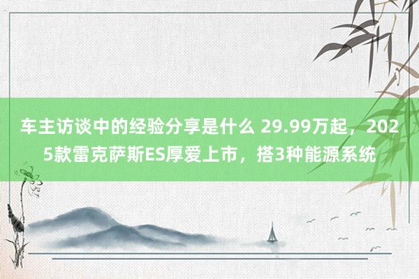 车主访谈中的经验分享是什么 29.99万起，2025款雷克萨斯ES厚爱上市，搭3种能源系统