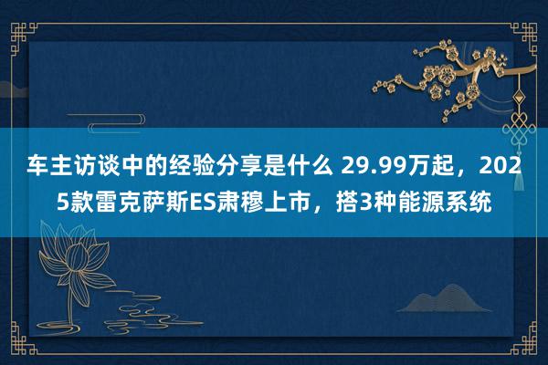 车主访谈中的经验分享是什么 29.99万起，2025款雷克萨斯ES肃穆上市，搭3种能源系统