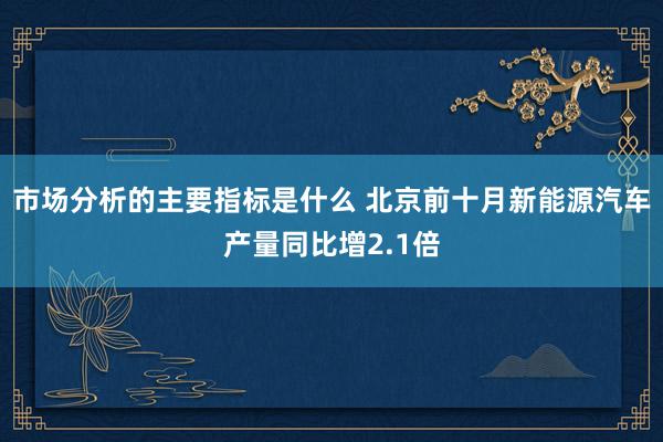 市场分析的主要指标是什么 北京前十月新能源汽车产量同比增2.1倍