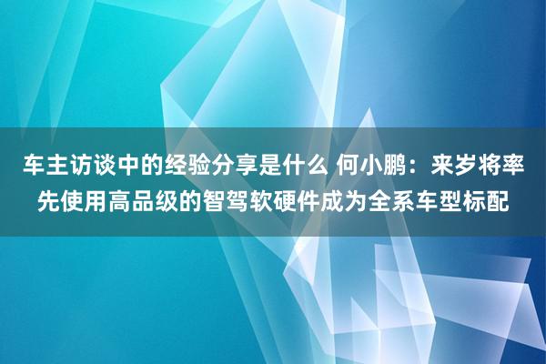 车主访谈中的经验分享是什么 何小鹏：来岁将率先使用高品级的智驾软硬件成为全系车型标配