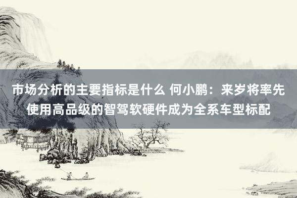 市场分析的主要指标是什么 何小鹏：来岁将率先使用高品级的智驾软硬件成为全系车型标配