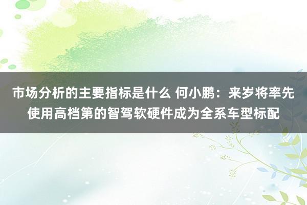 市场分析的主要指标是什么 何小鹏：来岁将率先使用高档第的智驾软硬件成为全系车型标配