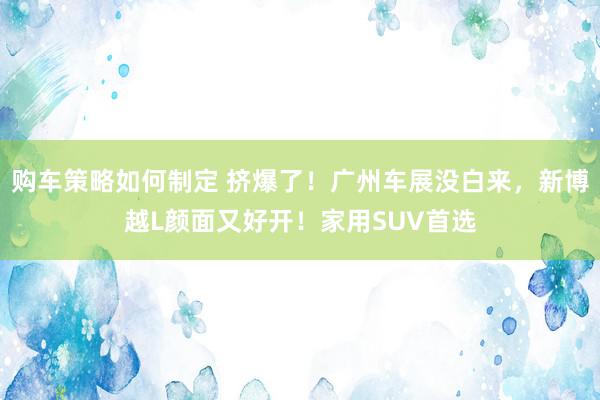 购车策略如何制定 挤爆了！广州车展没白来，新博越L颜面又好开！家用SUV首选