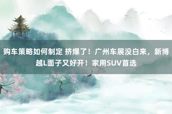 购车策略如何制定 挤爆了！广州车展没白来，新博越L面子又好开！家用SUV首选