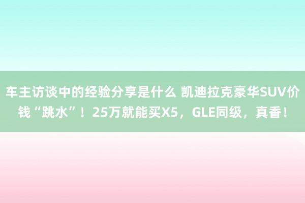 车主访谈中的经验分享是什么 凯迪拉克豪华SUV价钱“跳水”！25万就能买X5，GLE同级，真香！