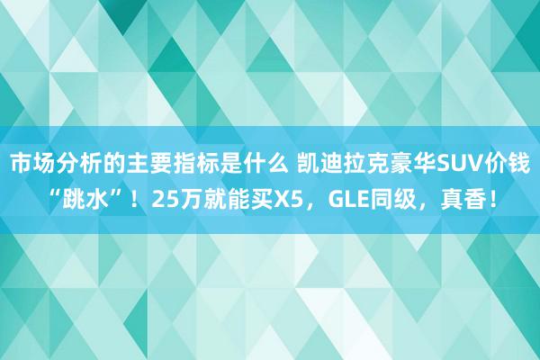 市场分析的主要指标是什么 凯迪拉克豪华SUV价钱“跳水”！25万就能买X5，GLE同级，真香！