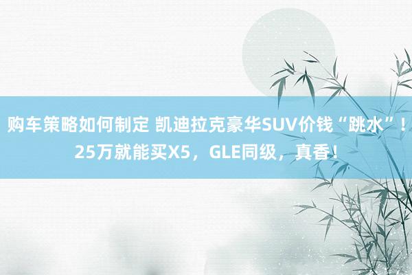 购车策略如何制定 凯迪拉克豪华SUV价钱“跳水”！25万就能买X5，GLE同级，真香！