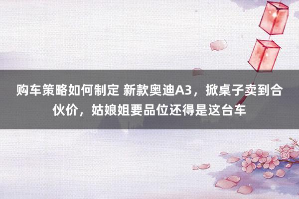 购车策略如何制定 新款奥迪A3，掀桌子卖到合伙价，姑娘姐要品位还得是这台车