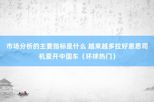 市场分析的主要指标是什么 越来越多拉好意思司机爱开中国车（环球热门）