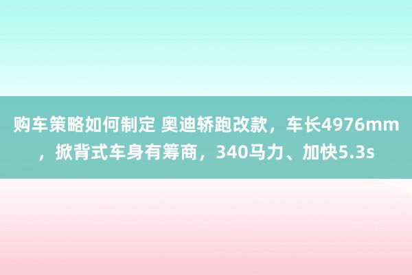 购车策略如何制定 奥迪轿跑改款，车长4976mm，掀背式车身有筹商，340马力、加快5.3s