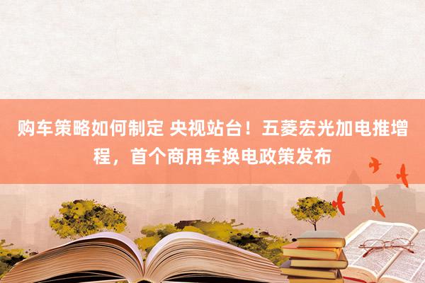 购车策略如何制定 央视站台！五菱宏光加电推增程，首个商用车换电政策发布