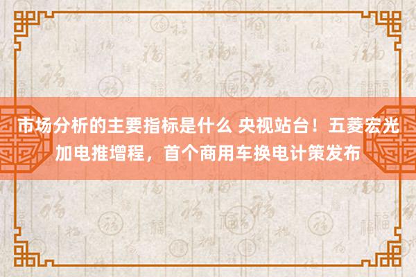 市场分析的主要指标是什么 央视站台！五菱宏光加电推增程，首个商用车换电计策发布