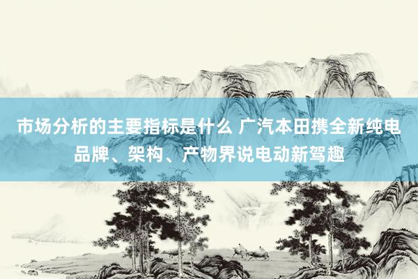 市场分析的主要指标是什么 广汽本田携全新纯电品牌、架构、产物界说电动新驾趣