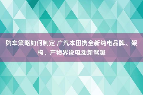 购车策略如何制定 广汽本田携全新纯电品牌、架构、产物界说电动新驾趣