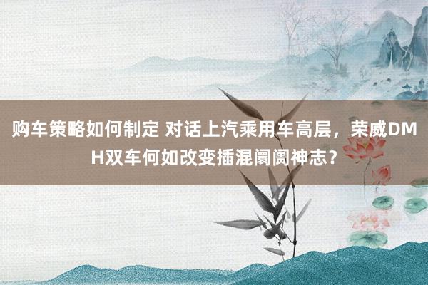 购车策略如何制定 对话上汽乘用车高层，荣威DMH双车何如改变插混阛阓神志？