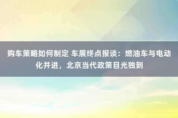 购车策略如何制定 车展终点报谈：燃油车与电动化并进，北京当代政策目光独到