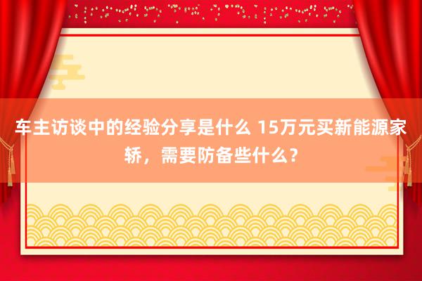 车主访谈中的经验分享是什么 15万元买新能源家轿，需要防备些什么？