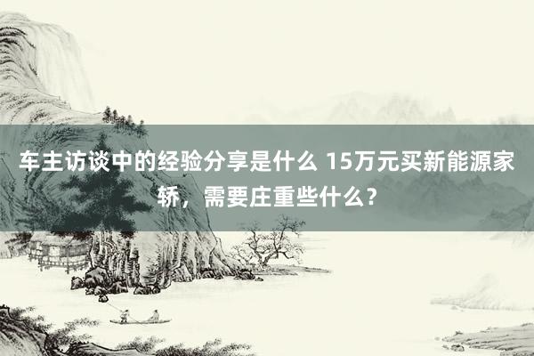 车主访谈中的经验分享是什么 15万元买新能源家轿，需要庄重些什么？