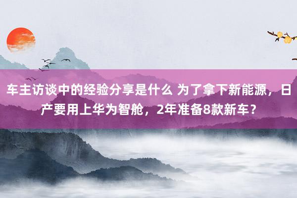 车主访谈中的经验分享是什么 为了拿下新能源，日产要用上华为智舱，2年准备8款新车？