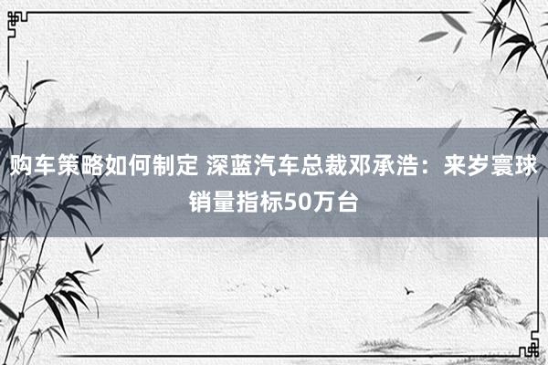 购车策略如何制定 深蓝汽车总裁邓承浩：来岁寰球销量指标50万台