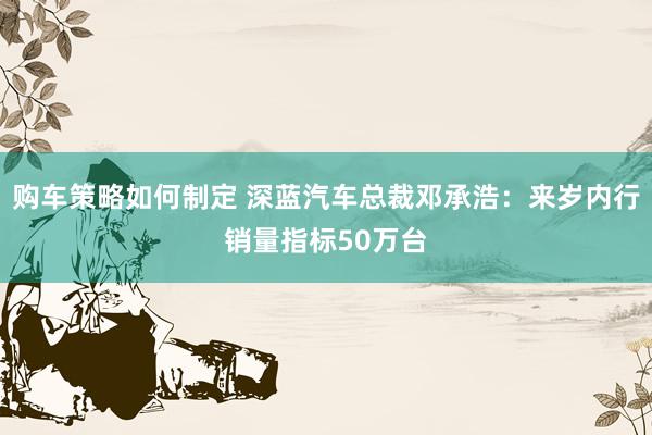 购车策略如何制定 深蓝汽车总裁邓承浩：来岁内行销量指标50万台