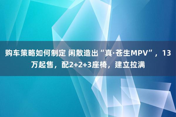 购车策略如何制定 闲散造出“真·苍生MPV”，13万起售，配2+2+3座椅，建立拉满