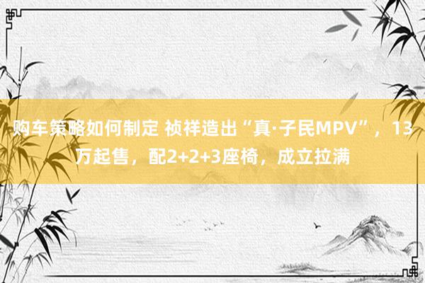 购车策略如何制定 祯祥造出“真·子民MPV”，13万起售，配2+2+3座椅，成立拉满