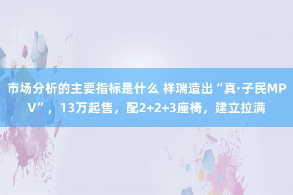 市场分析的主要指标是什么 祥瑞造出“真·子民MPV”，13万起售，配2+2+3座椅，建立拉满