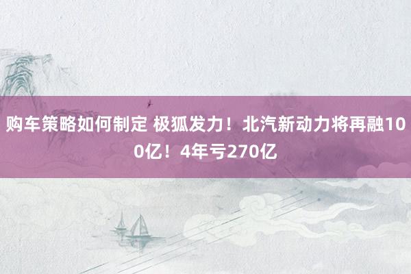 购车策略如何制定 极狐发力！北汽新动力将再融100亿！4年亏270亿