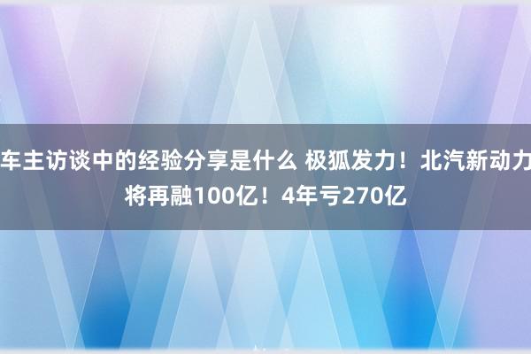 车主访谈中的经验分享是什么 极狐发力！北汽新动力将再融100亿！4年亏270亿