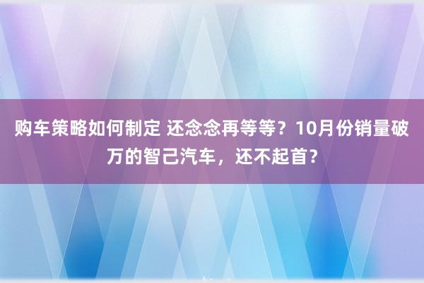 购车策略如何制定 还念念再等等？10月份销量破万的智己汽车，还不起首？